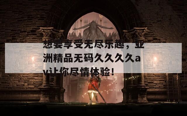 想要享受无尽乐趣，亚洲精品无码久久久久av让你尽情体验！