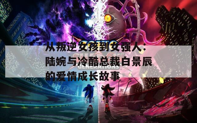 从叛逆女孩到女强人：陆婉与冷酷总裁白景辰的爱情成长故事