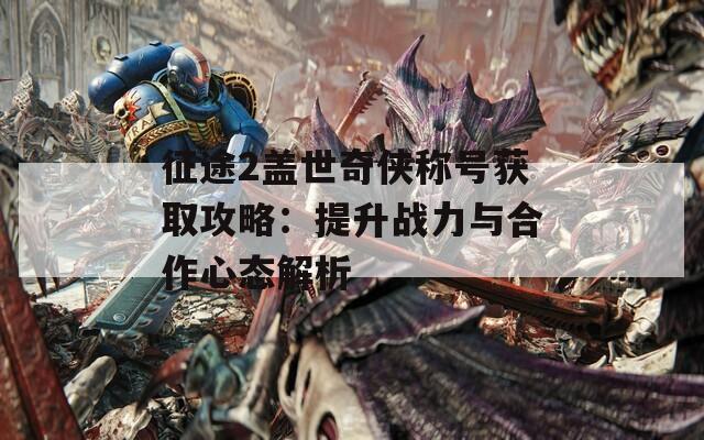 征途2盖世奇侠称号获取攻略：提升战力与合作心态解析