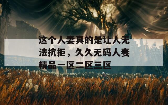 这个人妻真的是让人无法抗拒，久久无码人妻精品一区二区三区