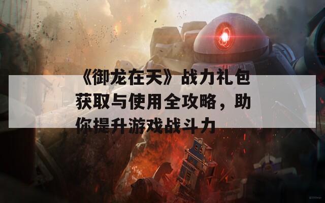 《御龙在天》战力礼包获取与使用全攻略，助你提升游戏战斗力