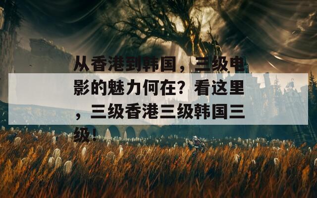 从香港到韩国，三级电影的魅力何在？看这里，三级香港三级韩国三级！