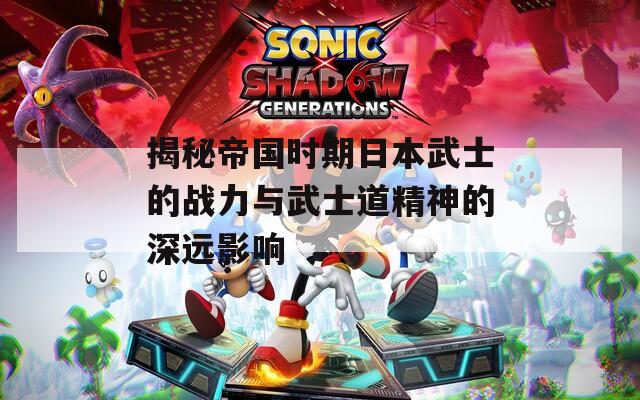 揭秘帝国时期日本武士的战力与武士道精神的深远影响