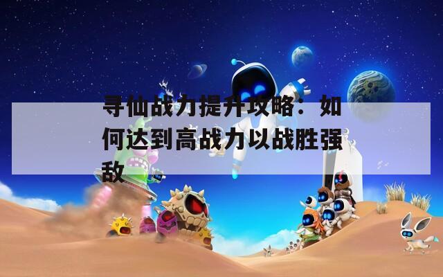 寻仙战力提升攻略：如何达到高战力以战胜强敌