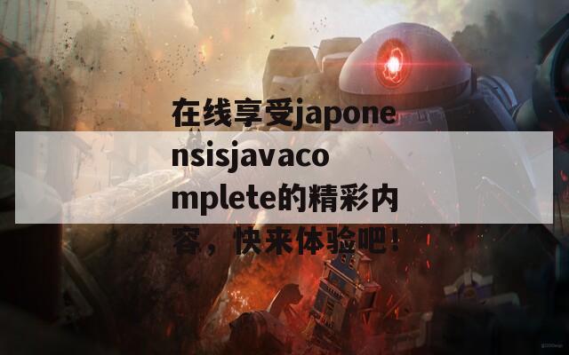 在线享受japonensisjavacomplete的精彩内容，快来体验吧！