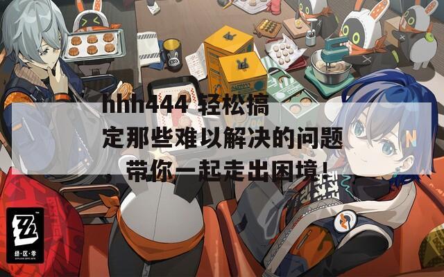hhh444 轻松搞定那些难以解决的问题，带你一起走出困境！