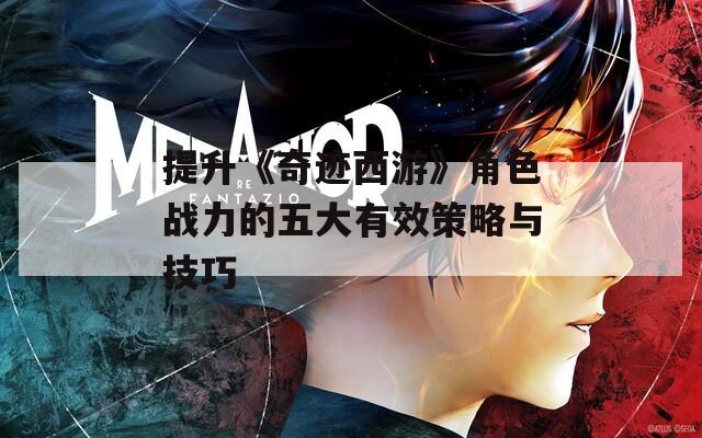 提升《奇迹西游》角色战力的五大有效策略与技巧