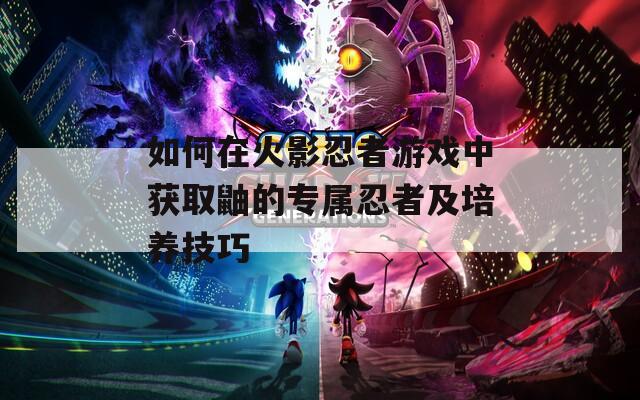 如何在火影忍者游戏中获取鼬的专属忍者及培养技巧