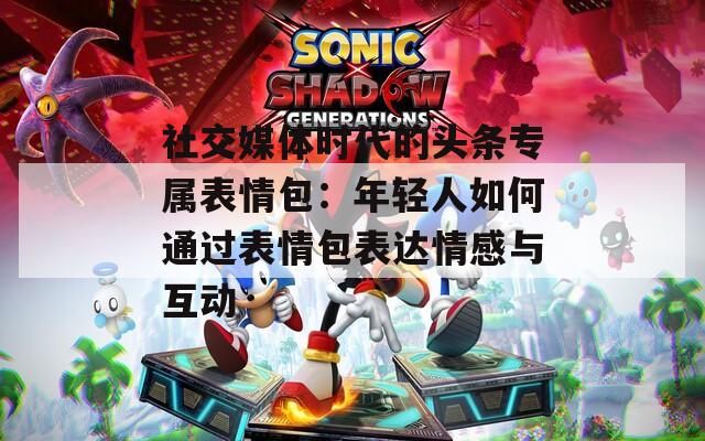 社交媒体时代的头条专属表情包：年轻人如何通过表情包表达情感与互动