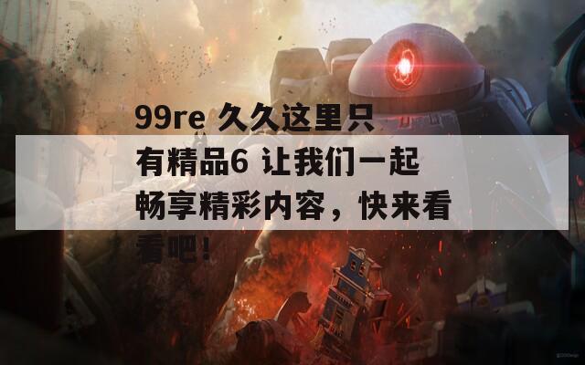 99re 久久这里只有精品6 让我们一起畅享精彩内容，快来看看吧！