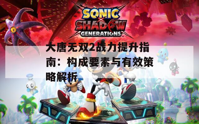 大唐无双2战力提升指南：构成要素与有效策略解析