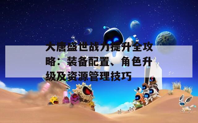 大唐盛世战力提升全攻略：装备配置、角色升级及资源管理技巧
