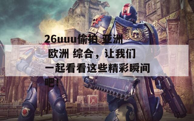 26uuu偷拍 亚洲 欧洲 综合，让我们一起看看这些精彩瞬间吧！
