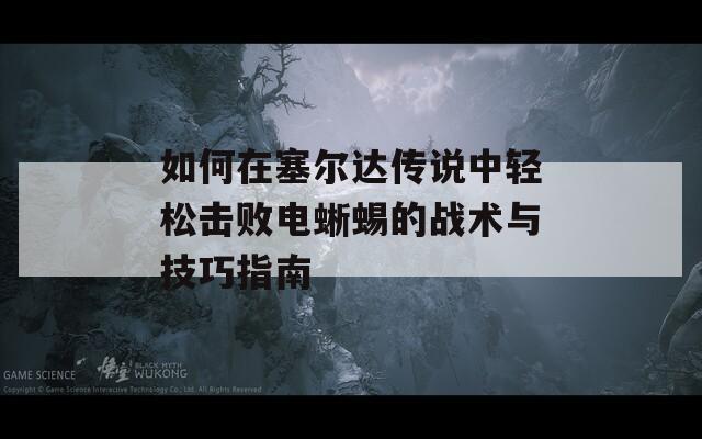 如何在塞尔达传说中轻松击败电蜥蜴的战术与技巧指南