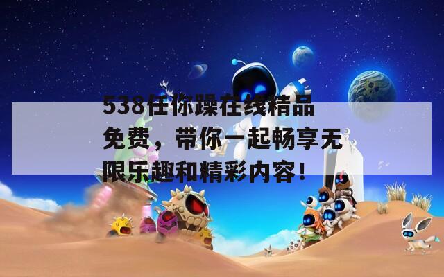 538任你躁在线精品免费，带你一起畅享无限乐趣和精彩内容！