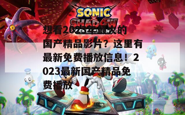 想看2023年最火的国产精品影片？这里有最新免费播放信息！2023最新国产精品免费播放
