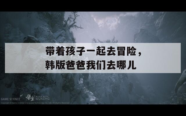 带着孩子一起去冒险，韩版爸爸我们去哪儿