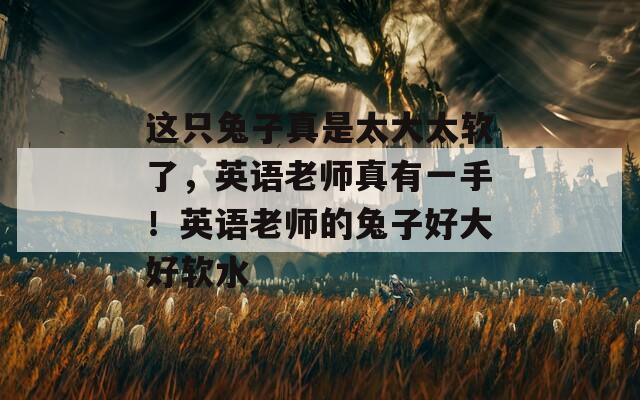 这只兔子真是太大太软了，英语老师真有一手！英语老师的兔子好大好软水