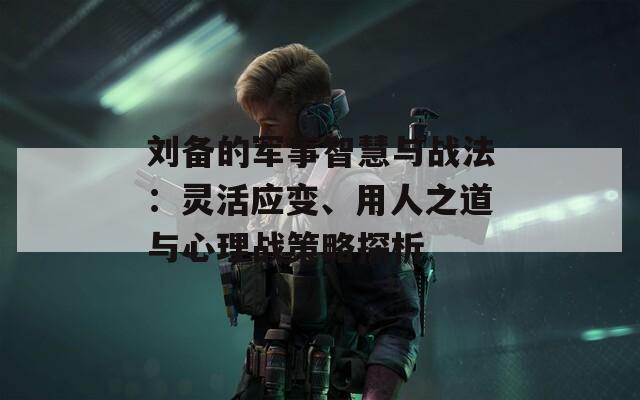 刘备的军事智慧与战法：灵活应变、用人之道与心理战策略探析
