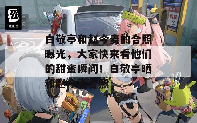 白敬亭和赵今麦的合照曝光，大家快来看他们的甜蜜瞬间！白敬亭晒和赵今麦合照