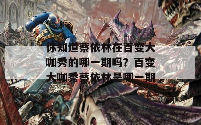 你知道蔡依林在百变大咖秀的哪一期吗？百变大咖秀蔡依林是哪一期