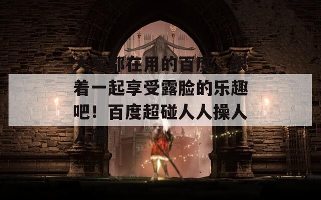 大家都在用的百度，跟着一起享受露脸的乐趣吧！百度超碰人人操人人蹭