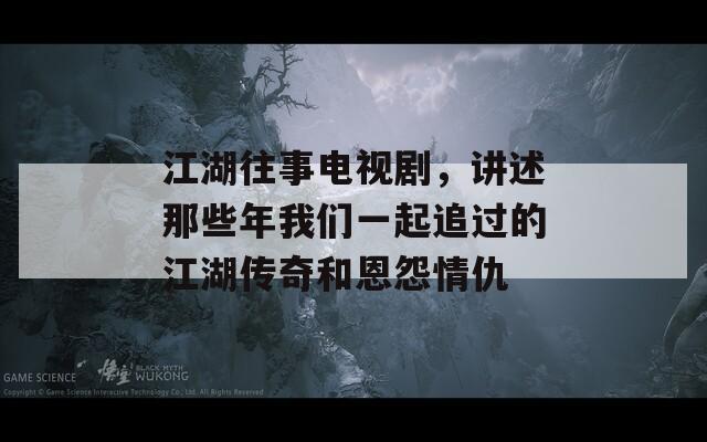 江湖往事电视剧，讲述那些年我们一起追过的江湖传奇和恩怨情仇