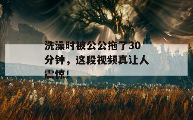 洗澡时被公公拖了30分钟，这段视频真让人震惊！