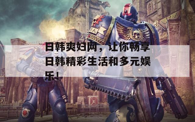 日韩爽妇网，让你畅享日韩精彩生活和多元娱乐！