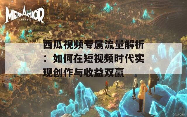 西瓜视频专属流量解析：如何在短视频时代实现创作与收益双赢
