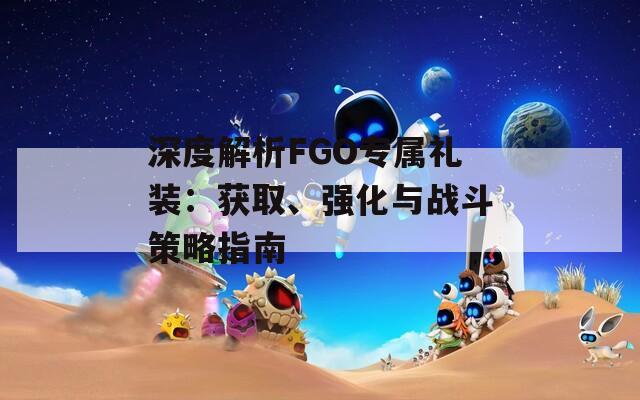 深度解析FGO专属礼装：获取、强化与战斗策略指南