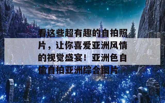 看这些超有趣的自拍照片，让你喜爱亚洲风情的视觉盛宴！亚洲色自偷自拍亚洲综合图片