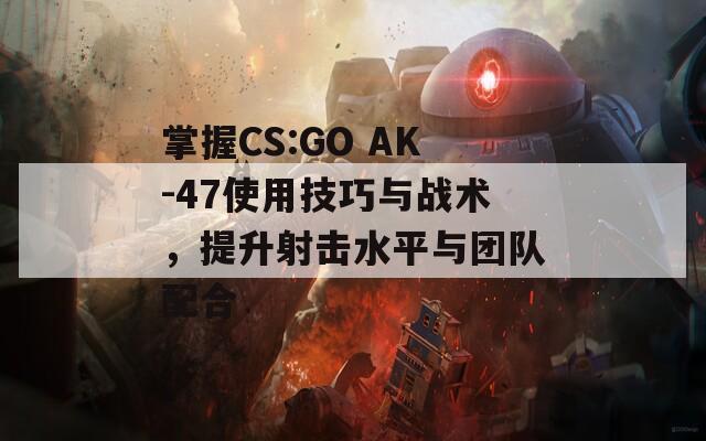 掌握CS:GO AK-47使用技巧与战术，提升射击水平与团队配合