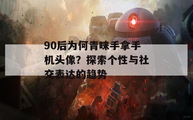 90后为何青睐手拿手机头像？探索个性与社交表达的趋势