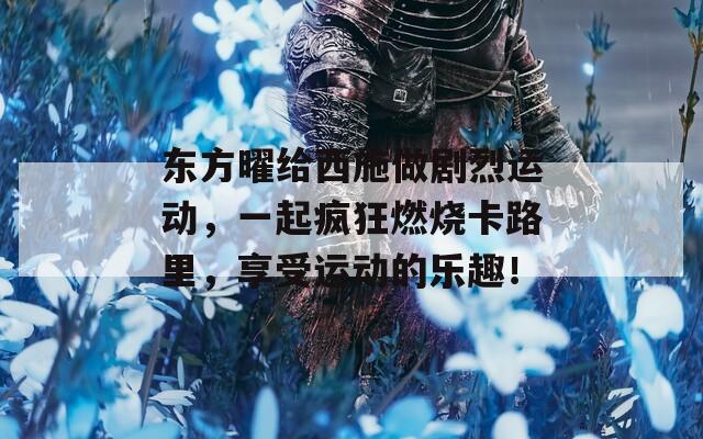 东方曜给西施做剧烈运动，一起疯狂燃烧卡路里，享受运动的乐趣！