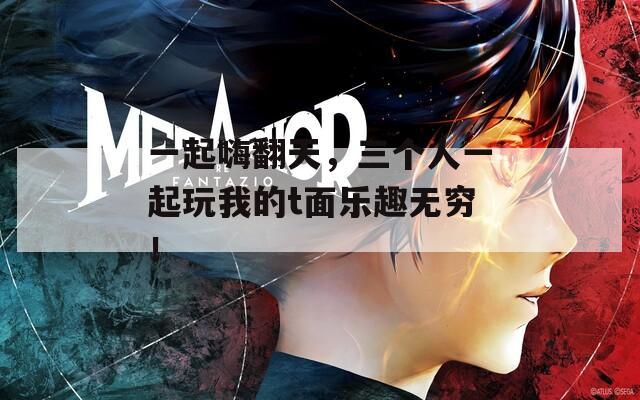 一起嗨翻天，三个人一起玩我的t面乐趣无穷！