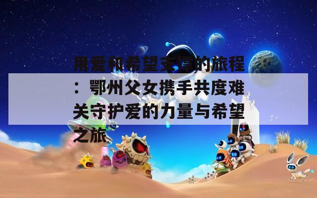 用爱和希望支撑的旅程：鄂州父女携手共度难关守护爱的力量与希望之旅