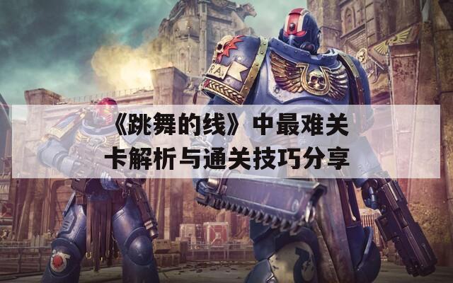 《跳舞的线》中最难关卡解析与通关技巧分享