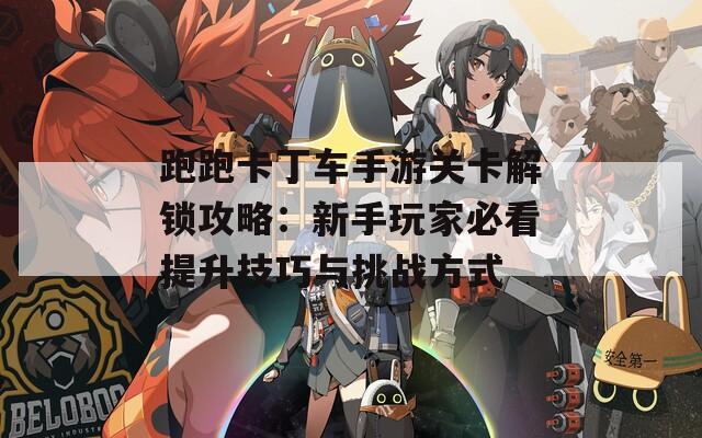 跑跑卡丁车手游关卡解锁攻略：新手玩家必看提升技巧与挑战方式