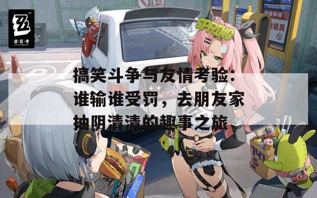 搞笑斗争与友情考验：谁输谁受罚，去朋友家抽阴清清的趣事之旅