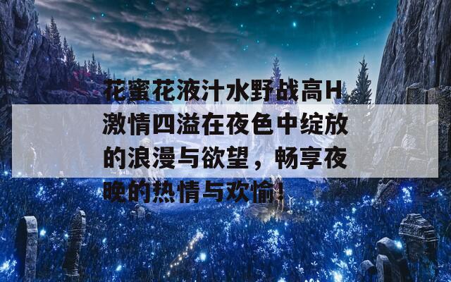 花蜜花液汁水野战高H激情四溢在夜色中绽放的浪漫与欲望，畅享夜晚的热情与欢愉！