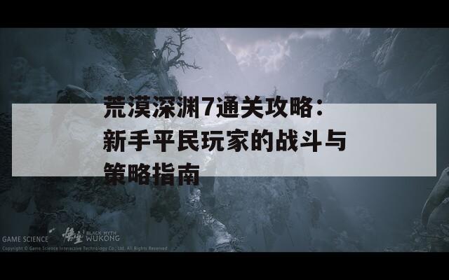荒漠深渊7通关攻略：新手平民玩家的战斗与策略指南