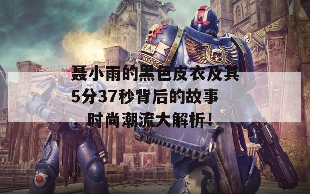 聂小雨的黑色皮衣及其5分37秒背后的故事，时尚潮流大解析！
