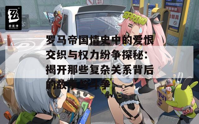 罗马帝国情史中的爱恨交织与权力纷争探秘：揭开那些复杂关系背后的故事与斗争