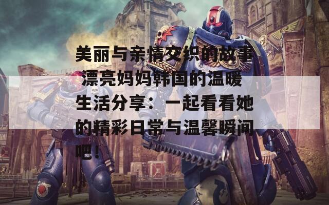美丽与亲情交织的故事 漂亮妈妈韩国的温暖生活分享：一起看看她的精彩日常与温馨瞬间吧！