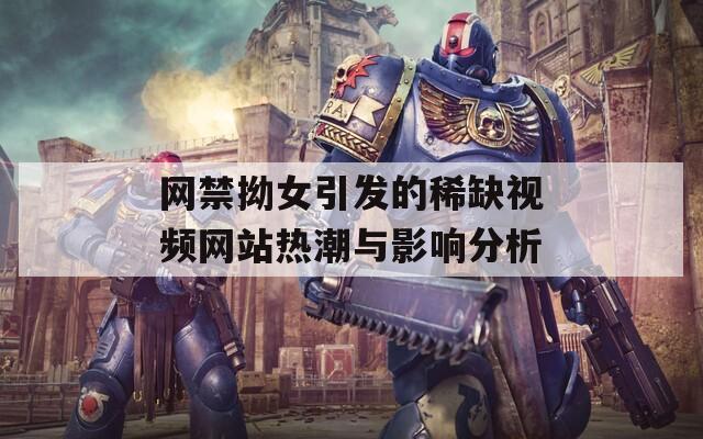 网禁拗女引发的稀缺视频网站热潮与影响分析
