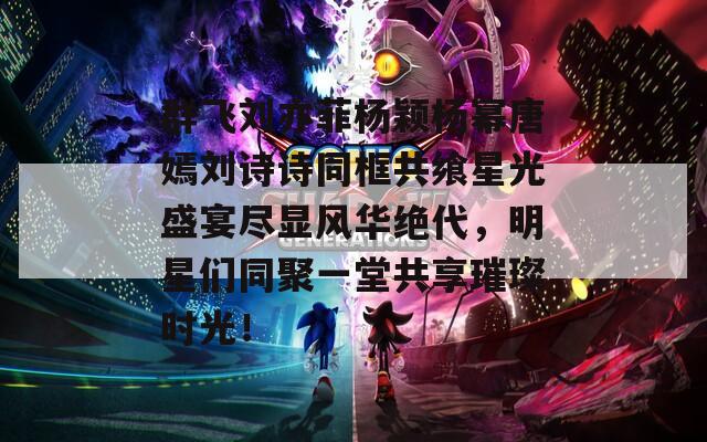 群飞刘亦菲杨颖杨幂唐嫣刘诗诗同框共飨星光盛宴尽显风华绝代，明星们同聚一堂共享璀璨时光！