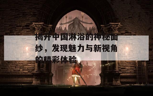 揭开中国淋浴的神秘面纱，发现魅力与新视角的精彩体验