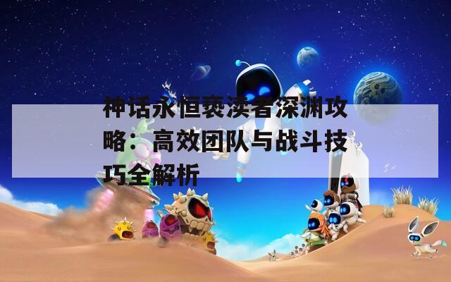 神话永恒亵渎者深渊攻略：高效团队与战斗技巧全解析