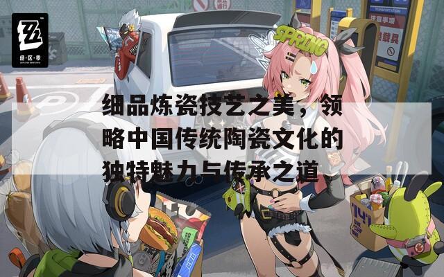 细品炼瓷技艺之美，领略中国传统陶瓷文化的独特魅力与传承之道